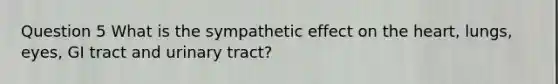 Question 5 What is the sympathetic effect on the heart, lungs, eyes, GI tract and urinary tract?