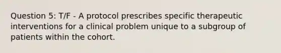 Question 5: T/F - A protocol prescribes specific therapeutic interventions for a clinical problem unique to a subgroup of patients within the cohort.