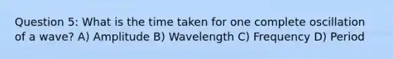 Question 5: What is the time taken for one complete oscillation of a wave? A) Amplitude B) Wavelength C) Frequency D) Period