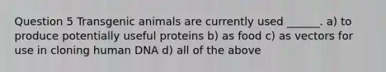 Question 5 Transgenic animals are currently used ______. a) to produce potentially useful proteins b) as food c) as vectors for use in cloning human DNA d) all of the above