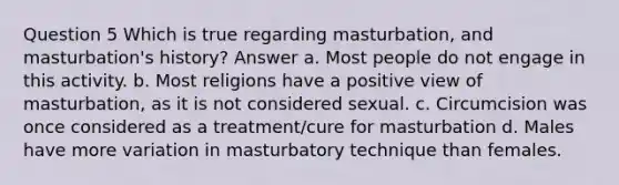 Question 5 Which is true regarding masturbation, and masturbation's history? Answer a. Most people do not engage in this activity. b. Most religions have a positive view of masturbation, as it is not considered sexual. c. Circumcision was once considered as a treatment/cure for masturbation d. Males have more variation in masturbatory technique than females.