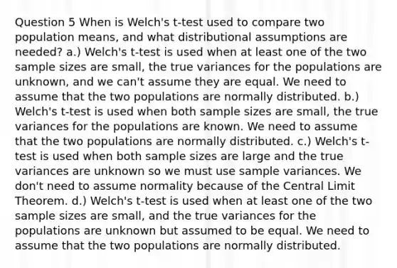 Question 5 When is Welch's t-test used to compare two population means, and what distributional assumptions are needed? a.) Welch's t-test is used when at least one of the two sample sizes are small, the true variances for the populations are unknown, and we can't assume they are equal. We need to assume that the two populations are normally distributed. b.) Welch's t-test is used when both sample sizes are small, the true variances for the populations are known. We need to assume that the two populations are normally distributed. c.) Welch's t-test is used when both sample sizes are large and the true variances are unknown so we must use sample variances. We don't need to assume normality because of the Central Limit Theorem. d.) Welch's t-test is used when at least one of the two sample sizes are small, and the true variances for the populations are unknown but assumed to be equal. We need to assume that the two populations are normally distributed.