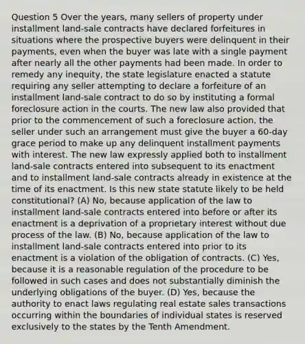 Question 5 Over the years, many sellers of property under installment land-sale contracts have declared forfeitures in situations where the prospective buyers were delinquent in their payments, even when the buyer was late with a single payment after nearly all the other payments had been made. In order to remedy any inequity, the state legislature enacted a statute requiring any seller attempting to declare a forfeiture of an installment land-sale contract to do so by instituting a formal foreclosure action in the courts. The new law also provided that prior to the commencement of such a foreclosure action, the seller under such an arrangement must give the buyer a 60-day grace period to make up any delinquent installment payments with interest. The new law expressly applied both to installment land-sale contracts entered into subsequent to its enactment and to installment land-sale contracts already in existence at the time of its enactment. Is this new state statute likely to be held constitutional? (A) No, because application of the law to installment land-sale contracts entered into before or after its enactment is a deprivation of a proprietary interest without due process of the law. (B) No, because application of the law to installment land-sale contracts entered into prior to its enactment is a violation of the obligation of contracts. (C) Yes, because it is a reasonable regulation of the procedure to be followed in such cases and does not substantially diminish the underlying obligations of the buyer. (D) Yes, because the authority to enact laws regulating real estate sales transactions occurring within the boundaries of individual states is reserved exclusively to the states by the Tenth Amendment.