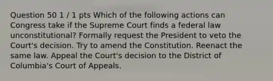 Question 50 1 / 1 pts Which of the following actions can Congress take if the Supreme Court finds a federal law unconstitutional? Formally request the President to veto the Court's decision. Try to amend the Constitution. Reenact the same law. Appeal the Court's decision to the District of Columbia's Court of Appeals.