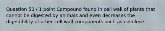 Question 50 / 1 point Compound found in cell wall of plants that cannot be digested by animals and even decreases the digestibility of other cell wall components such as cellulose.