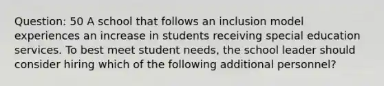 Question: 50 A school that follows an inclusion model experiences an increase in students receiving special education services. To best meet student needs, the school leader should consider hiring which of the following additional personnel?