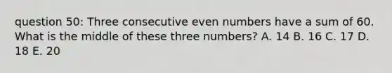 question 50: Three consecutive even numbers have a sum of 60. What is the middle of these three numbers? A. 14 B. 16 C. 17 D. 18 E. 20