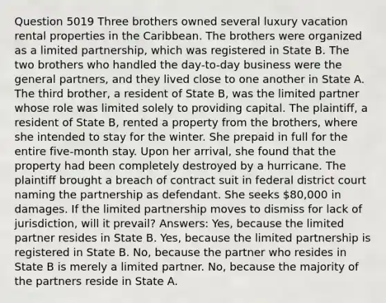 Question 5019 Three brothers owned several luxury vacation rental properties in the Caribbean. The brothers were organized as a limited partnership, which was registered in State B. The two brothers who handled the day-to-day business were the general partners, and they lived close to one another in State A. The third brother, a resident of State B, was the limited partner whose role was limited solely to providing capital. The plaintiff, a resident of State B, rented a property from the brothers, where she intended to stay for the winter. She prepaid in full for the entire five-month stay. Upon her arrival, she found that the property had been completely destroyed by a hurricane. The plaintiff brought a breach of contract suit in federal district court naming the partnership as defendant. She seeks 80,000 in damages. If the limited partnership moves to dismiss for lack of jurisdiction, will it prevail? Answers: Yes, because the limited partner resides in State B. Yes, because the limited partnership is registered in State B. No, because the partner who resides in State B is merely a limited partner. No, because the majority of the partners reside in State A.