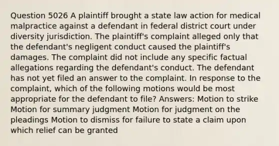 Question 5026 A plaintiff brought a state law action for medical malpractice against a defendant in federal district court under diversity jurisdiction. The plaintiff's complaint alleged only that the defendant's negligent conduct caused the plaintiff's damages. The complaint did not include any specific factual allegations regarding the defendant's conduct. The defendant has not yet filed an answer to the complaint. In response to the complaint, which of the following motions would be most appropriate for the defendant to file? Answers: Motion to strike Motion for summary judgment Motion for judgment on the pleadings Motion to dismiss for failure to state a claim upon which relief can be granted