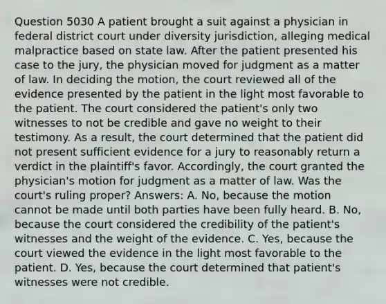 Question 5030 A patient brought a suit against a physician in federal district court under diversity jurisdiction, alleging medical malpractice based on state law. After the patient presented his case to the jury, the physician moved for judgment as a matter of law. In deciding the motion, the court reviewed all of the evidence presented by the patient in the light most favorable to the patient. The court considered the patient's only two witnesses to not be credible and gave no weight to their testimony. As a result, the court determined that the patient did not present sufficient evidence for a jury to reasonably return a verdict in the plaintiff's favor. Accordingly, the court granted the physician's motion for judgment as a matter of law. Was the court's ruling proper? Answers: A. No, because the motion cannot be made until both parties have been fully heard. B. No, because the court considered the credibility of the patient's witnesses and the weight of the evidence. C. Yes, because the court viewed the evidence in the light most favorable to the patient. D. Yes, because the court determined that patient's witnesses were not credible.