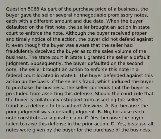 Question 5068 As part of the purchase price of a business, the buyer gave the seller several nonnegotiable promissory notes, each with a different amount and due date. When the buyer defaulted on the first note, the seller brought an action in state court to enforce the note. Although the buyer received proper and timely notice of the action, the buyer did not defend against it, even though the buyer was aware that the seller had fraudulently deceived the buyer as to the sales volume of the business. The state court in State L granted the seller a default judgment. Subsequently, the buyer defaulted on the second note. The seller brought an action to enforce this note in a federal court located in State L. The buyer defended against this action on the basis of the seller's fraud, which induced the buyer to purchase the business. The seller contends that the buyer is precluded from asserting this defense. Should the court rule that the buyer is collaterally estopped from asserting the seller's fraud as a defense to this action? Answers: A. No, because the prior judgment was a default judgment. B. No, because each note constitutes a separate claim. C. Yes, because the buyer failed to raise this defense in the prior action. D. Yes, because all notes were given by the buyer for the purchase of the business.