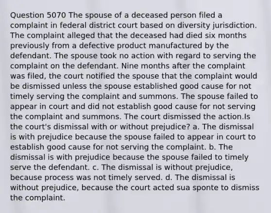 Question 5070 The spouse of a deceased person filed a complaint in federal district court based on diversity jurisdiction. The complaint alleged that the deceased had died six months previously from a defective product manufactured by the defendant. The spouse took no action with regard to serving the complaint on the defendant. Nine months after the complaint was filed, the court notified the spouse that the complaint would be dismissed unless the spouse established good cause for not timely serving the complaint and summons. The spouse failed to appear in court and did not establish good cause for not serving the complaint and summons. The court dismissed the action.Is the court's dismissal with or without prejudice? a. The dismissal is with prejudice because the spouse failed to appear in court to establish good cause for not serving the complaint. b. The dismissal is with prejudice because the spouse failed to timely serve the defendant. c. The dismissal is without prejudice, because process was not timely served. d. The dismissal is without prejudice, because the court acted sua sponte to dismiss the complaint.