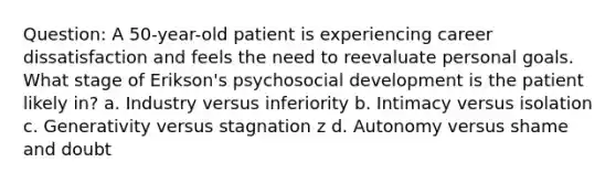 Question: A 50-year-old patient is experiencing career dissatisfaction and feels the need to reevaluate personal goals. What stage of Erikson's psychosocial development is the patient likely in? a. Industry versus inferiority b. Intimacy versus isolation c. Generativity versus stagnation z d. Autonomy versus shame and doubt