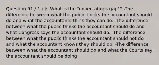 Question 51 / 1 pts What is the "expectations gap"? -The difference between what the public thinks the accountant should do and what the accountants think they can do. -The difference between what the public thinks the accountant should do and what Congress says the accountant should do. -The difference between what the public thinks the accountant should not do and what the accountant knows they should do. -The difference between what the accountant should do and what the Courts say the accountant should be doing.