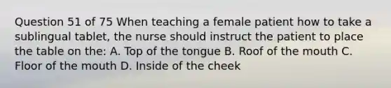 Question 51 of 75 When teaching a female patient how to take a sublingual tablet, the nurse should instruct the patient to place the table on the: A. Top of the tongue B. Roof of the mouth C. Floor of the mouth D. Inside of the cheek