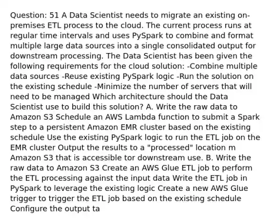 Question: 51 A Data Scientist needs to migrate an existing on-premises ETL process to the cloud. The current process runs at regular time intervals and uses PySpark to combine and format multiple large data sources into a single consolidated output for downstream processing. The Data Scientist has been given the following requirements for the cloud solution: -Combine multiple data sources -Reuse existing PySpark logic -Run the solution on the existing schedule -Minimize the number of servers that will need to be managed Which architecture should the Data Scientist use to build this solution? A. Write the raw data to Amazon S3 Schedule an AWS Lambda function to submit a Spark step to a persistent Amazon EMR cluster based on the existing schedule Use the existing PySpark logic to run the ETL job on the EMR cluster Output the results to a "processed" location m Amazon S3 that is accessible tor downstream use. B. Write the raw data to Amazon S3 Create an AWS Glue ETL job to perform the ETL processing against the input data Write the ETL job in PySpark to leverage the existing logic Create a new AWS Glue trigger to trigger the ETL job based on the existing schedule Configure the output ta