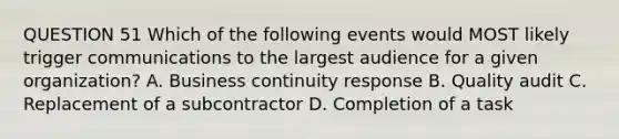 QUESTION 51 Which of the following events would MOST likely trigger communications to the largest audience for a given organization? A. Business continuity response B. Quality audit C. Replacement of a subcontractor D. Completion of a task