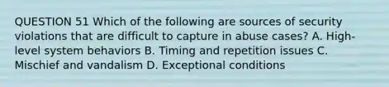 QUESTION 51 Which of the following are sources of security violations that are difficult to capture in abuse cases? A. High-level system behaviors B. Timing and repetition issues C. Mischief and vandalism D. Exceptional conditions