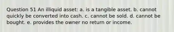 Question 51 An illiquid asset: a. is a tangible asset. b. cannot quickly be converted into cash. c. cannot be sold. d. cannot be bought. e. provides the owner no return or income.