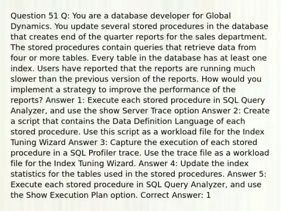 Question 51 Q: You are a database developer for Global Dynamics. You update several stored procedures in the database that creates end of the quarter reports for the sales department. The stored procedures contain queries that retrieve data from four or more tables. Every table in the database has at least one index. Users have reported that the reports are running much slower than the previous version of the reports. How would you implement a strategy to improve the performance of the reports? Answer 1: Execute each stored procedure in SQL Query Analyzer, and use the show Server Trace option Answer 2: Create a script that contains the Data Definition Language of each stored procedure. Use this script as a workload file for the Index Tuning Wizard Answer 3: Capture the execution of each stored procedure in a SQL Profiler trace. Use the trace file as a workload file for the Index Tuning Wizard. Answer 4: Update the index statistics for the tables used in the stored procedures. Answer 5: Execute each stored procedure in SQL Query Analyzer, and use the Show Execution Plan option. Correct Answer: 1