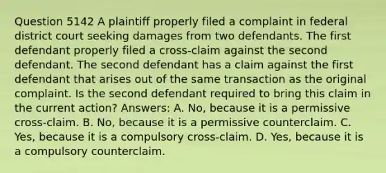 Question 5142 A plaintiff properly filed a complaint in federal district court seeking damages from two defendants. The first defendant properly filed a cross-claim against the second defendant. The second defendant has a claim against the first defendant that arises out of the same transaction as the original complaint. Is the second defendant required to bring this claim in the current action? Answers: A. No, because it is a permissive cross-claim. B. No, because it is a permissive counterclaim. C. Yes, because it is a compulsory cross-claim. D. Yes, because it is a compulsory counterclaim.