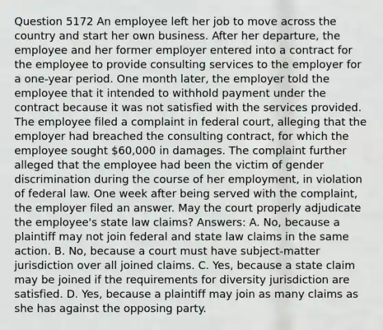 Question 5172 An employee left her job to move across the country and start her own business. After her departure, the employee and her former employer entered into a contract for the employee to provide consulting services to the employer for a one-year period. One month later, the employer told the employee that it intended to withhold payment under the contract because it was not satisfied with the services provided. The employee filed a complaint in federal court, alleging that the employer had breached the consulting contract, for which the employee sought 60,000 in damages. The complaint further alleged that the employee had been the victim of gender discrimination during the course of her employment, in violation of federal law. One week after being served with the complaint, the employer filed an answer. May the court properly adjudicate the employee's state law claims? Answers: A. No, because a plaintiff may not join federal and state law claims in the same action. B. No, because a court must have subject-matter jurisdiction over all joined claims. C. Yes, because a state claim may be joined if the requirements for diversity jurisdiction are satisfied. D. Yes, because a plaintiff may join as many claims as she has against the opposing party.