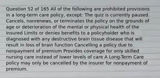 Question 52 of 165 All of the following are prohibited provisions in a long-term care policy, except: The quiz is currently paused. Cancels, nonrenews, or terminates the policy on the grounds of age or deterioration of the mental or physical health of the insured Limits or denies benefits to a policyholder who is diagnosed with any destructive brain tissue disease that will result in loss of brain function Cancelling a policy due to nonpayment of premium Provides coverage for only skilled nursing care instead of lower levels of care A Long-Term Care policy may only be cancelled by the insurer for nonpayment of premium.