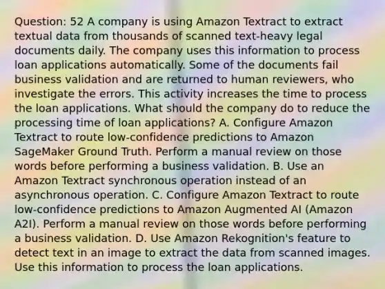 Question: 52 A company is using Amazon Textract to extract textual data from thousands of scanned text-heavy legal documents daily. The company uses this information to process loan applications automatically. Some of the documents fail business validation and are returned to human reviewers, who investigate the errors. This activity increases the time to process the loan applications. What should the company do to reduce the processing time of loan applications? A. Configure Amazon Textract to route low-confidence predictions to Amazon SageMaker Ground Truth. Perform a manual review on those words before performing a business validation. B. Use an Amazon Textract synchronous operation instead of an asynchronous operation. C. Configure Amazon Textract to route low-confidence predictions to Amazon Augmented AI (Amazon A2I). Perform a manual review on those words before performing a business validation. D. Use Amazon Rekognition's feature to detect text in an image to extract the data from scanned images. Use this information to process the loan applications.