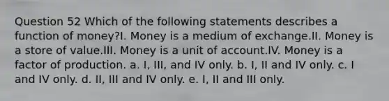 Question 52 Which of the following statements describes a function of money?I. Money is a medium of exchange.II. Money is a store of value.III. Money is a unit of account.IV. Money is a factor of production. a. I, III, and IV only. b. I, II and IV only. c. I and IV only. d. II, III and IV only. e. I, II and III only.