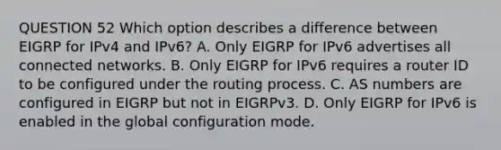 QUESTION 52 Which option describes a difference between EIGRP for IPv4 and IPv6? A. Only EIGRP for IPv6 advertises all connected networks. B. Only EIGRP for IPv6 requires a router ID to be configured under the routing process. C. AS numbers are configured in EIGRP but not in EIGRPv3. D. Only EIGRP for IPv6 is enabled in the global configuration mode.