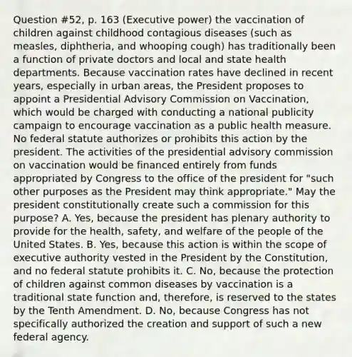 Question #52, p. 163 (Executive power) the vaccination of children against childhood contagious diseases (such as measles, diphtheria, and whooping cough) has traditionally been a function of private doctors and local and state health departments. Because vaccination rates have declined in recent years, especially in urban areas, the President proposes to appoint a Presidential Advisory Commission on Vaccination, which would be charged with conducting a national publicity campaign to encourage vaccination as a public health measure. No federal statute authorizes or prohibits this action by the president. The activities of the presidential advisory commission on vaccination would be financed entirely from funds appropriated by Congress to the office of the president for "such other purposes as the President may think appropriate." May the president constitutionally create such a commission for this purpose? A. Yes, because the president has plenary authority to provide for the health, safety, and welfare of the people of the United States. B. Yes, because this action is within the scope of executive authority vested in the President by the Constitution, and no federal statute prohibits it. C. No, because the protection of children against common diseases by vaccination is a traditional state function and, therefore, is reserved to the states by the Tenth Amendment. D. No, because Congress has not specifically authorized the creation and support of such a new federal agency.