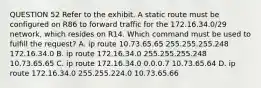 QUESTION 52 Refer to the exhibit. A static route must be configured on R86 to forward traffic for the 172.16.34.0/29 network, which resides on R14. Which command must be used to fulfill the request? A. ip route 10.73.65.65 255.255.255.248 172.16.34.0 B. ip route 172.16.34.0 255.255.255.248 10.73.65.65 C. ip route 172.16.34.0 0.0.0.7 10.73.65.64 D. ip route 172.16.34.0 255.255.224.0 10.73.65.66