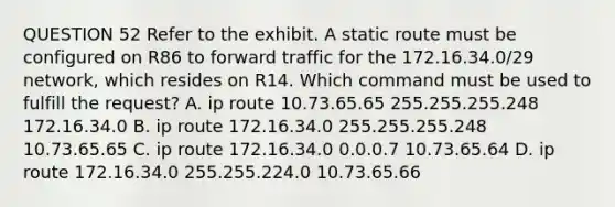 QUESTION 52 Refer to the exhibit. A static route must be configured on R86 to forward traffic for the 172.16.34.0/29 network, which resides on R14. Which command must be used to fulfill the request? A. ip route 10.73.65.65 255.255.255.248 172.16.34.0 B. ip route 172.16.34.0 255.255.255.248 10.73.65.65 C. ip route 172.16.34.0 0.0.0.7 10.73.65.64 D. ip route 172.16.34.0 255.255.224.0 10.73.65.66