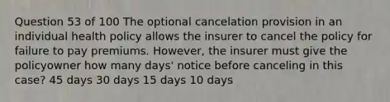 Question 53 of 100 The optional cancelation provision in an individual health policy allows the insurer to cancel the policy for failure to pay premiums. However, the insurer must give the policyowner how many days' notice before canceling in this case? 45 days 30 days 15 days 10 days