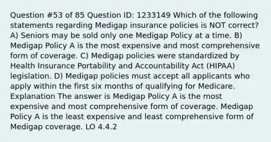 Question #53 of 85 Question ID: 1233149 Which of the following statements regarding Medigap insurance policies is NOT correct? A) Seniors may be sold only one Medigap Policy at a time. B) Medigap Policy A is the most expensive and most comprehensive form of coverage. C) Medigap policies were standardized by Health Insurance Portability and Accountability Act (HIPAA) legislation. D) Medigap policies must accept all applicants who apply within the first six months of qualifying for Medicare. Explanation The answer is Medigap Policy A is the most expensive and most comprehensive form of coverage. Medigap Policy A is the least expensive and least comprehensive form of Medigap coverage. LO 4.4.2