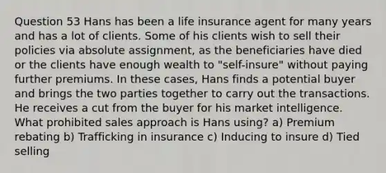 Question 53 Hans has been a life insurance agent for many years and has a lot of clients. Some of his clients wish to sell their policies via absolute assignment, as the beneficiaries have died or the clients have enough wealth to "self-insure" without paying further premiums. In these cases, Hans finds a potential buyer and brings the two parties together to carry out the transactions. He receives a cut from the buyer for his market intelligence. What prohibited sales approach is Hans using? a) Premium rebating b) Trafficking in insurance c) Inducing to insure d) Tied selling