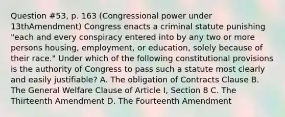 Question #53, p. 163 (Congressional power under 13thAmendment) Congress enacts a criminal statute punishing "each and every conspiracy entered into by any two or more persons housing, employment, or education, solely because of their race." Under which of the following constitutional provisions is the authority of Congress to pass such a statute most clearly and easily justifiable? A. The obligation of Contracts Clause B. The General Welfare Clause of Article I, Section 8 C. The Thirteenth Amendment D. The Fourteenth Amendment