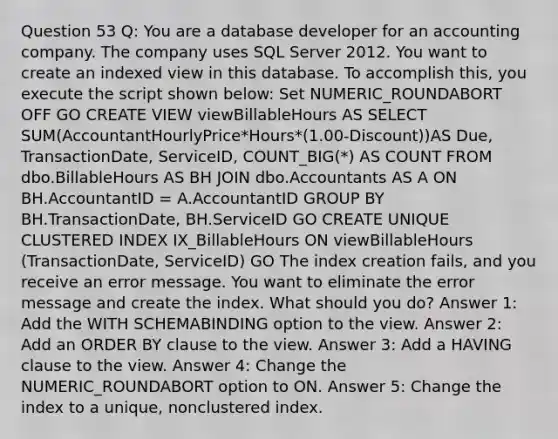 Question 53 Q: You are a database developer for an accounting company. The company uses SQL Server 2012. You want to create an indexed view in this database. To accomplish this, you execute the script shown below: Set NUMERIC_ROUNDABORT OFF GO CREATE VIEW viewBillableHours AS SELECT SUM(AccountantHourlyPrice*Hours*(1.00-Discount))AS Due, TransactionDate, ServiceID, COUNT_BIG(*) AS COUNT FROM dbo.BillableHours AS BH JOIN dbo.Accountants AS A ON BH.AccountantID = A.AccountantID GROUP BY BH.TransactionDate, BH.ServiceID GO CREATE UNIQUE CLUSTERED INDEX IX_BillableHours ON viewBillableHours (TransactionDate, ServiceID) GO The index creation fails, and you receive an error message. You want to eliminate the error message and create the index. What should you do? Answer 1: Add the WITH SCHEMABINDING option to the view. Answer 2: Add an ORDER BY clause to the view. Answer 3: Add a HAVING clause to the view. Answer 4: Change the NUMERIC_ROUNDABORT option to ON. Answer 5: Change the index to a unique, nonclustered index.