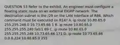 QUESTION 53 Refer to the exhibit. An engineer must configure a floating static route on an external EIGRP network. The destination subnet is the /29 on the LAN interface of R86. Which command must be executed on R14? A. ip route 10.80.65.0 255.255.248.0 10.73.65.66 1 B. ip route 10.80.65.0 255.255.255.240 fa0/1 89 C. ip route 10.80.65.0 255.255.255.248 10.73.65.66 171 D. ip route 10.73.65.66 0.0.0.224 10.80.65.0 255