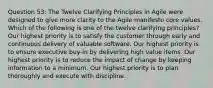 Question 53: The Twelve Clarifying Principles in Agile were designed to give more clarity to the Agile manifesto core values. Which of the following is one of the twelve clarifying principles? Our highest priority is to satisfy the customer through early and continuous delivery of valuable software. Our highest priority is to ensure executive buy-in by delivering high value items. Our highest priority is to reduce the impact of change by keeping information to a minimum. Our highest priority is to plan thoroughly and execute with discipline.