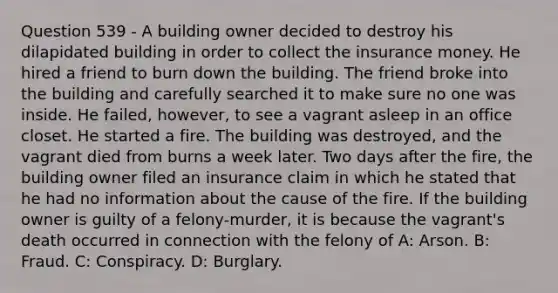 Question 539 - A building owner decided to destroy his dilapidated building in order to collect the insurance money. He hired a friend to burn down the building. The friend broke into the building and carefully searched it to make sure no one was inside. He failed, however, to see a vagrant asleep in an office closet. He started a fire. The building was destroyed, and the vagrant died from burns a week later. Two days after the fire, the building owner filed an insurance claim in which he stated that he had no information about the cause of the fire. If the building owner is guilty of a felony-murder, it is because the vagrant's death occurred in connection with the felony of A: Arson. B: Fraud. C: Conspiracy. D: Burglary.