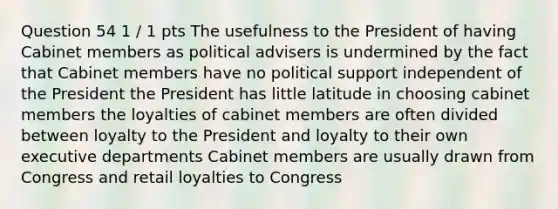 Question 54 1 / 1 pts The usefulness to the President of having Cabinet members as political advisers is undermined by the fact that Cabinet members have no political support independent of the President the President has little latitude in choosing cabinet members the loyalties of cabinet members are often divided between loyalty to the President and loyalty to their own executive departments Cabinet members are usually drawn from Congress and retail loyalties to Congress