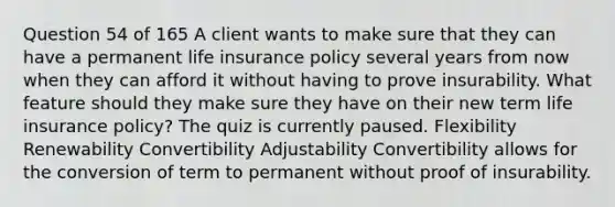 Question 54 of 165 A client wants to make sure that they can have a permanent life insurance policy several years from now when they can afford it without having to prove insurability. What feature should they make sure they have on their new term life insurance policy? The quiz is currently paused. Flexibility Renewability Convertibility Adjustability Convertibility allows for the conversion of term to permanent without proof of insurability.