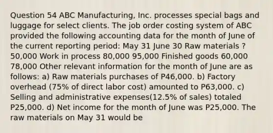 Question 54 ABC Manufacturing, Inc. processes special bags and luggage for select clients. The job order costing system of ABC provided the following accounting data for the month of June of the current reporting period: May 31 June 30 Raw materials ? 50,000 Work in process 80,000 95,000 Finished goods 60,000 78,000 Other relevant information for the month of June are as follows: a) Raw materials purchases of P46,000. b) Factory overhead (75% of direct labor cost) amounted to P63,000. c) Selling and administrative expenses(12.5% of sales) totaled P25,000. d) Net income for the month of June was P25,000. The raw materials on May 31 would be