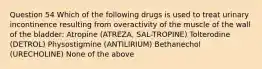 Question 54 Which of the following drugs is used to treat urinary incontinence resulting from overactivity of the muscle of the wall of the bladder: Atropine (ATREZA, SAL-TROPINE) Tolterodine (DETROL) Physostigmine (ANTILIRIUM) Bethanechol (URECHOLINE) None of the above