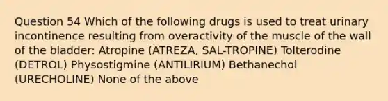 Question 54 Which of the following drugs is used to treat urinary incontinence resulting from overactivity of the muscle of the wall of the bladder: Atropine (ATREZA, SAL-TROPINE) Tolterodine (DETROL) Physostigmine (ANTILIRIUM) Bethanechol (URECHOLINE) None of the above