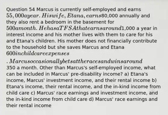 Question 54 Marcus is currently self-employed and earns 55,000 a year. His wife, Etana, earns80,000 annually and they also rent a bedroom in the basement for 500 a month. He has a TFSA that earns around1,000 a year in interest income and his mother lives with them to care for his and Etana's children. His mother does not financially contribute to the household but she saves Marcus and Etana 600 in child care expenses. Marcus occasionally bets at the races and wins around350 a month. Other than Marcus's self-employed income, what can be included in Marcus' pre-disability income? a) Etana's income, Marcus' investment income, and their rental income b) Etana's income, their rental income, and the in-kind income from child care c) Marcus' race earnings and investment income, and the in-kind income from child care d) Marcus' race earnings and their rental income