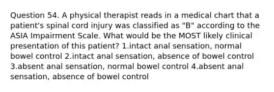 Question 54. A physical therapist reads in a medical chart that a patient's spinal cord injury was classified as "B" according to the ASIA Impairment Scale. What would be the MOST likely clinical presentation of this patient? 1.intact anal sensation, normal bowel control 2.intact anal sensation, absence of bowel control 3.absent anal sensation, normal bowel control 4.absent anal sensation, absence of bowel control