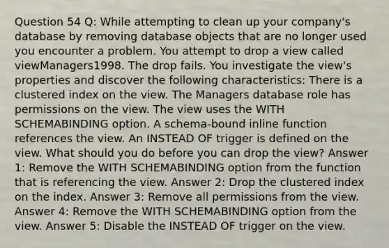 Question 54 Q: While attempting to clean up your company's database by removing database objects that are no longer used you encounter a problem. You attempt to drop a view called viewManagers1998. The drop fails. You investigate the view's properties and discover the following characteristics: There is a clustered index on the view. The Managers database role has permissions on the view. The view uses the WITH SCHEMABINDING option. A schema-bound inline function references the view. An INSTEAD OF trigger is defined on the view. What should you do before you can drop the view? Answer 1: Remove the WITH SCHEMABINDING option from the function that is referencing the view. Answer 2: Drop the clustered index on the index. Answer 3: Remove all permissions from the view. Answer 4: Remove the WITH SCHEMABINDING option from the view. Answer 5: Disable the INSTEAD OF trigger on the view.