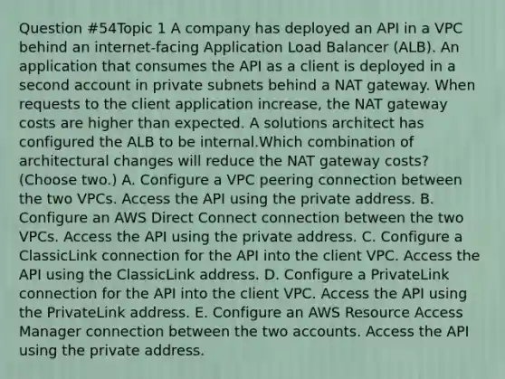 Question #54Topic 1 A company has deployed an API in a VPC behind an internet-facing Application Load Balancer (ALB). An application that consumes the API as a client is deployed in a second account in private subnets behind a NAT gateway. When requests to the client application increase, the NAT gateway costs are higher than expected. A solutions architect has configured the ALB to be internal.Which combination of architectural changes will reduce the NAT gateway costs? (Choose two.) A. Configure a VPC peering connection between the two VPCs. Access the API using the private address. B. Configure an AWS Direct Connect connection between the two VPCs. Access the API using the private address. C. Configure a ClassicLink connection for the API into the client VPC. Access the API using the ClassicLink address. D. Configure a PrivateLink connection for the API into the client VPC. Access the API using the PrivateLink address. E. Configure an AWS Resource Access Manager connection between the two accounts. Access the API using the private address.